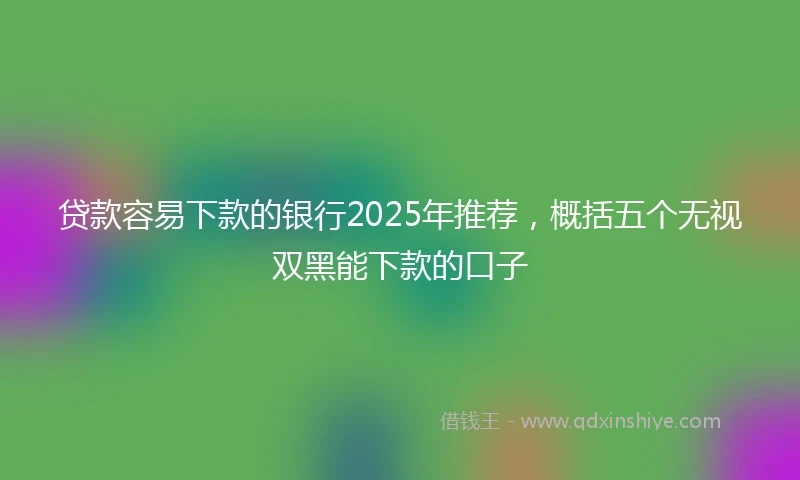 贷款容易下款的银行2025年推荐，概括五个无视双黑能下款的口子