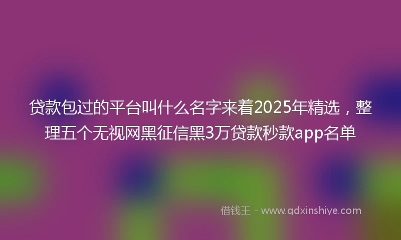 贷款包过的平台叫什么名字来着2025年精选，整理五个无视网黑征信黑3万贷款秒款app名单