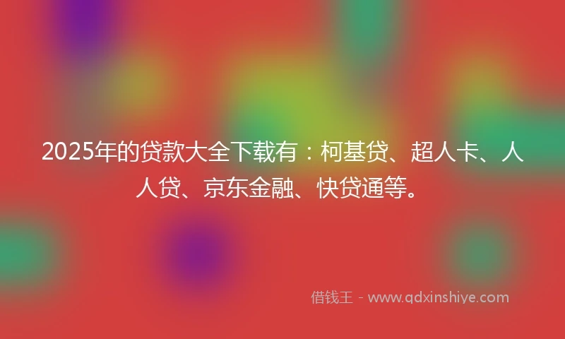 2025年的贷款大全下载有：柯基贷、超人卡、人人贷、京东金融、快贷通等。