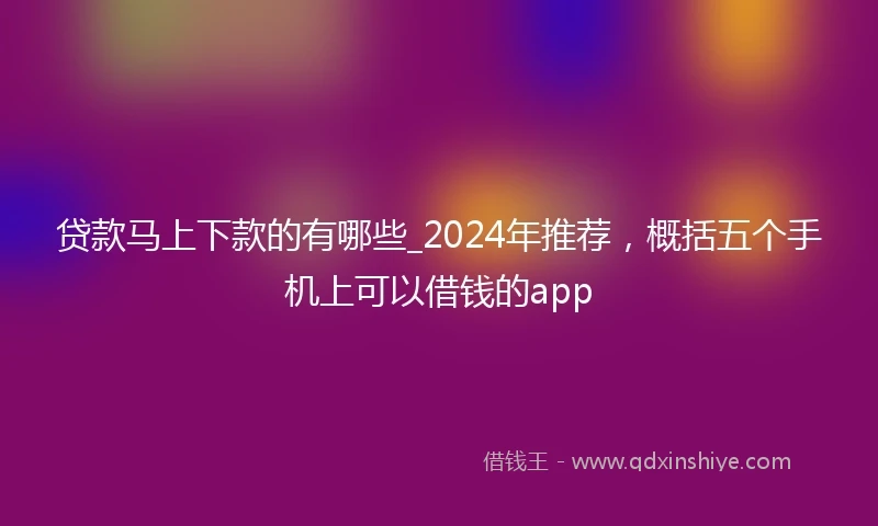 贷款马上下款的有哪些_2024年推荐，概括五个手机上可以借钱的app