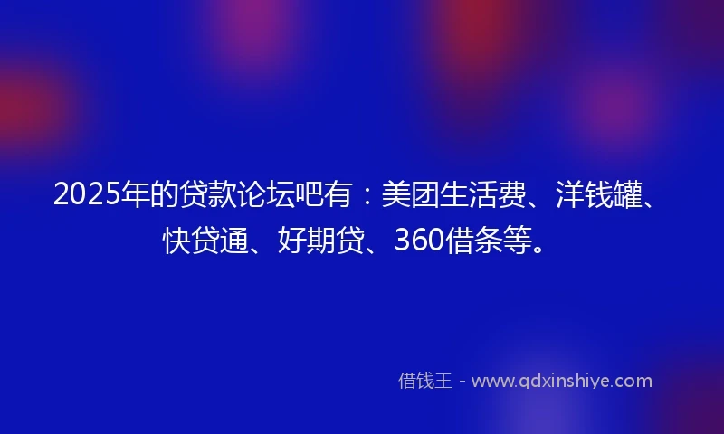2025年的贷款论坛吧有：美团生活费、洋钱罐、快贷通、好期贷、360借条等。