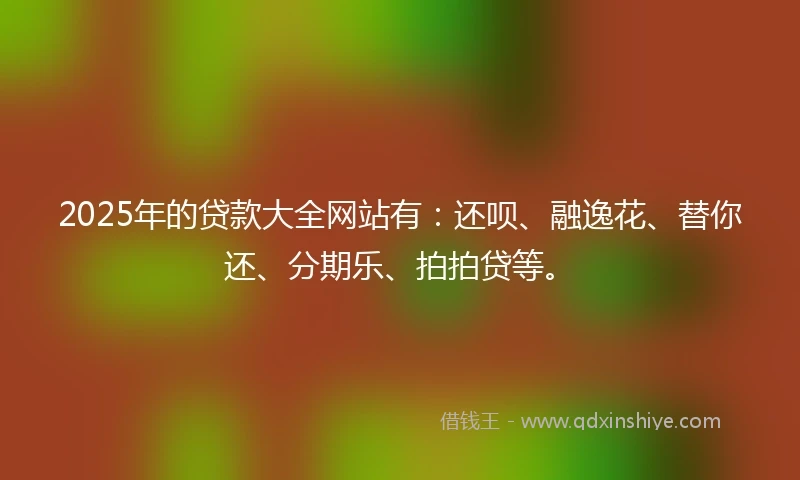 2025年的贷款大全网站有：还呗、融逸花、替你还、分期乐、拍拍贷等。