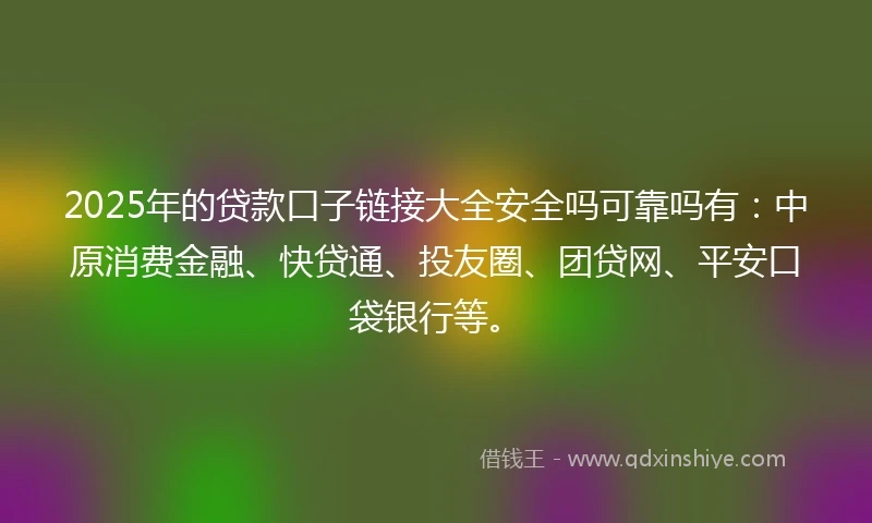 2025年的贷款口子链接大全安全吗可靠吗有：中原消费金融、快贷通、投友圈、团贷网、平安口袋银行等。