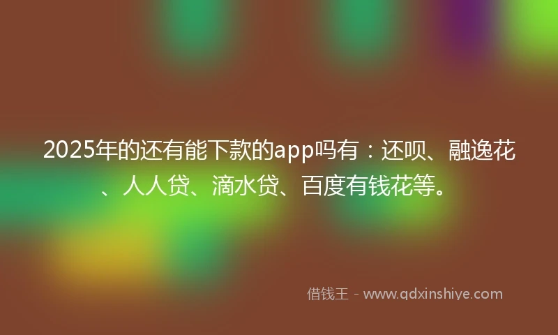 2025年的还有能下款的app吗有：还呗、融逸花、人人贷、滴水贷、百度有钱花等。