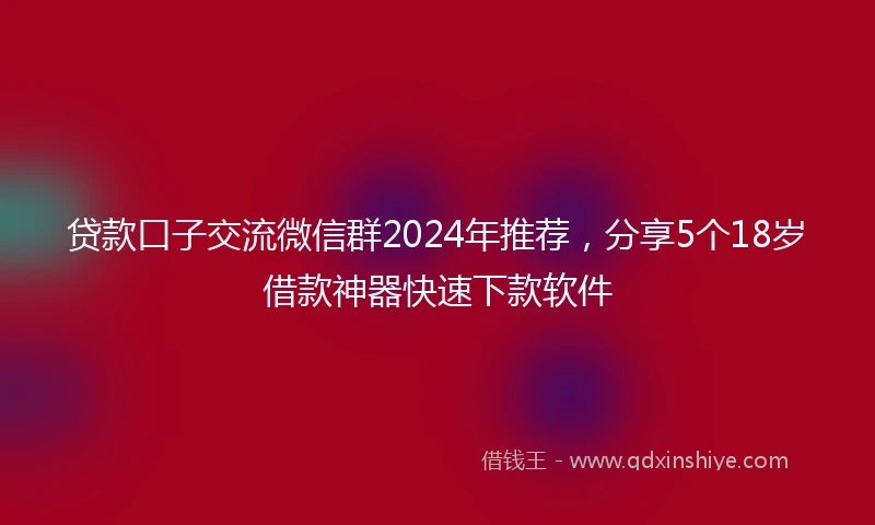 贷款口子交流微信群2024年推荐，分享5个18岁借款神器快速下款软件