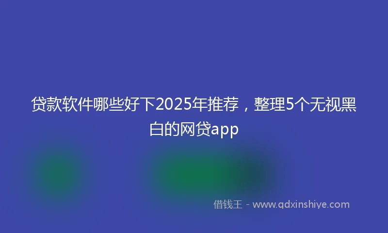贷款软件哪些好下2025年推荐，整理5个无视黑白的网贷app