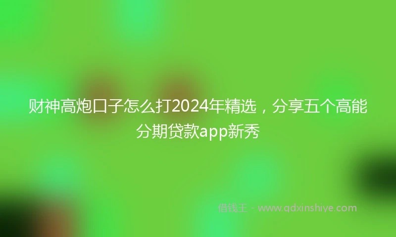 财神高炮口子怎么打2024年精选，分享五个高能分期贷款app新秀