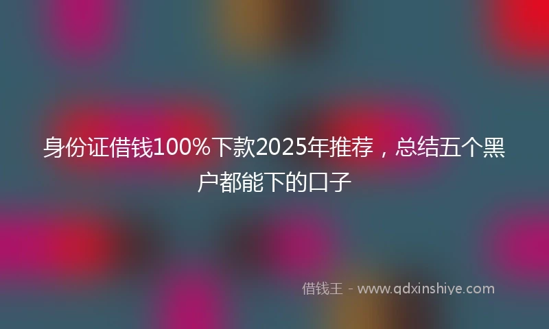 身份证借钱100%下款2025年推荐，总结五个黑户都能下的口子