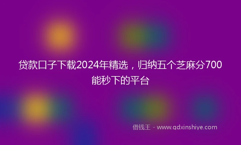 贷款口子下载2024年精选，归纳五个芝麻分700能秒下的平台