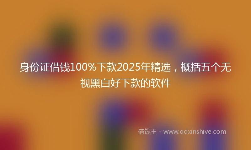 身份证借钱100%下款2025年精选，概括五个无视黑白好下款的软件