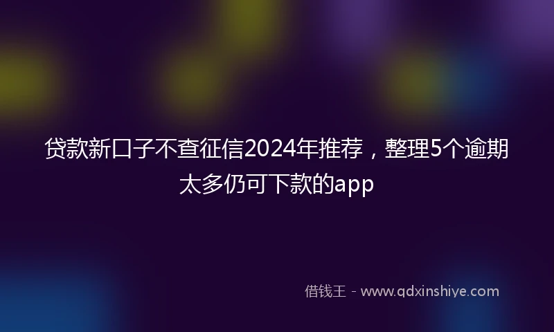 贷款新口子不查征信2024年推荐，整理5个逾期太多仍可下款的app