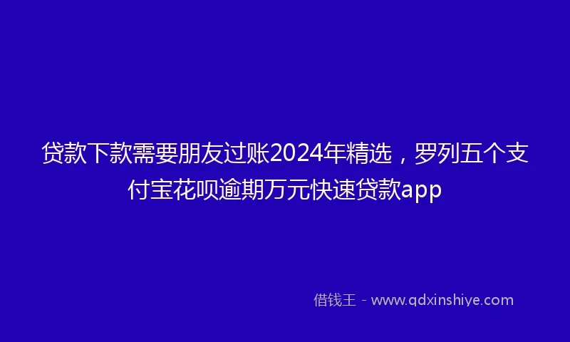 贷款下款需要朋友过账2024年精选，罗列五个支付宝花呗逾期万元快速贷款app