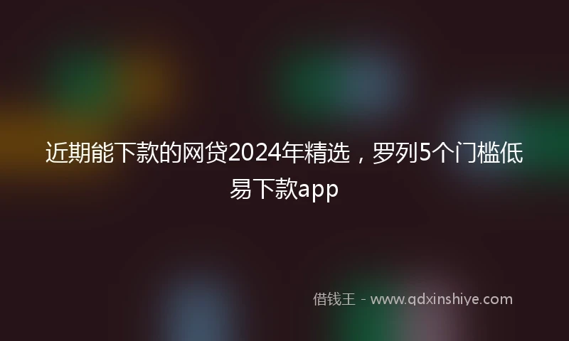 近期能下款的网贷2024年精选，罗列5个门槛低易下款app
