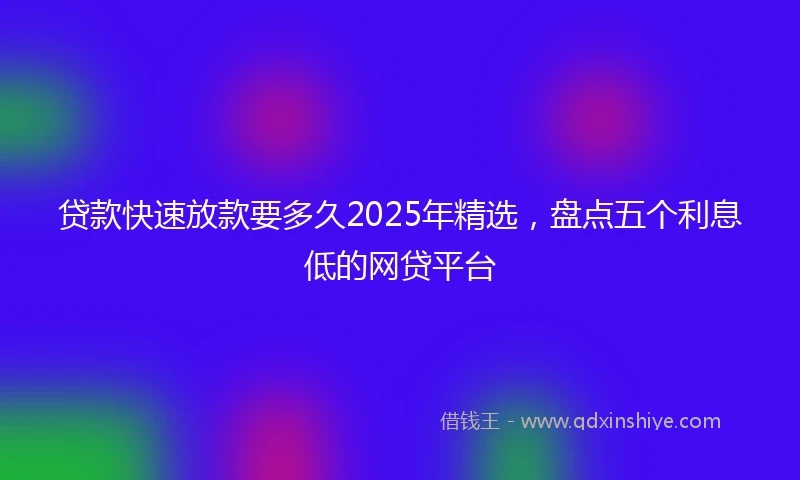 贷款快速放款要多久2025年精选，盘点五个利息低的网贷平台