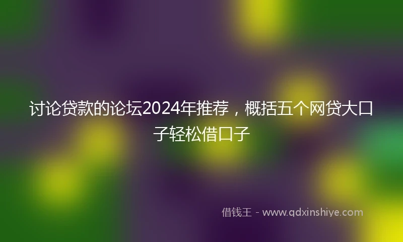 讨论贷款的论坛2024年推荐，概括五个网贷大口子轻松借口子