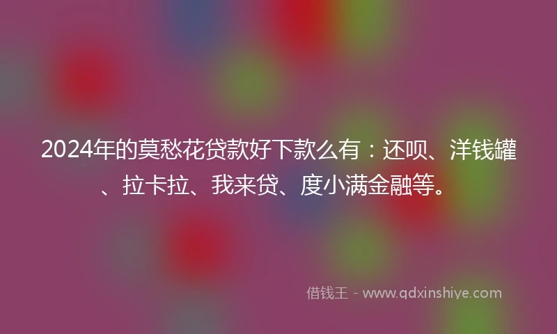 2024年的莫愁花贷款好下款么有：还呗、洋钱罐、拉卡拉、我来贷、度小满金融等。