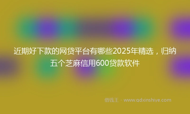 近期好下款的网贷平台有哪些2025年精选，归纳五个芝麻信用600贷款软件