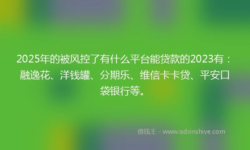 2025年的被风控了有什么平台能贷款的2023有：融逸花、洋钱罐、分期乐、维信卡卡贷、平安口袋银行等。