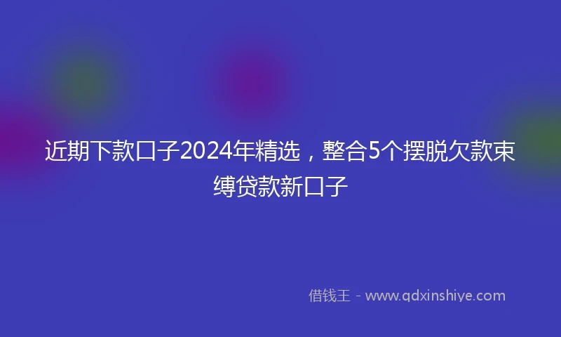 近期下款口子2024年精选，整合5个摆脱欠款束缚贷款新口子