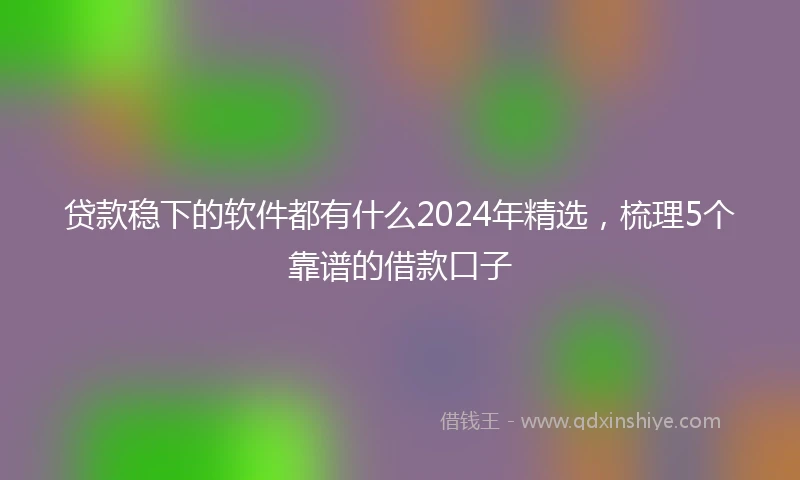 贷款稳下的软件都有什么2024年精选,梳理5个靠谱的借款口子