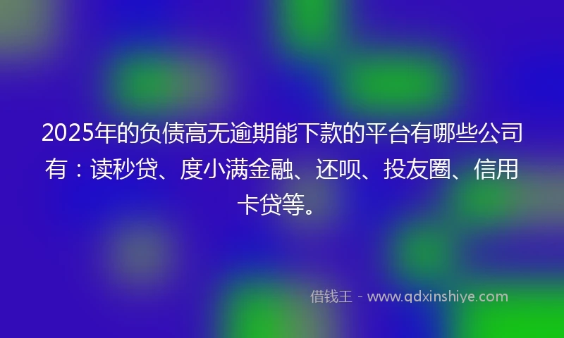 2025年的负债高无逾期能下款的平台有哪些公司有：读秒贷、度小满金融、还呗、投友圈、信用卡贷等。