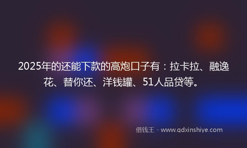 2025年的还能下款的高炮口子有：拉卡拉、融逸花、替你还、洋钱罐、51人品贷等。