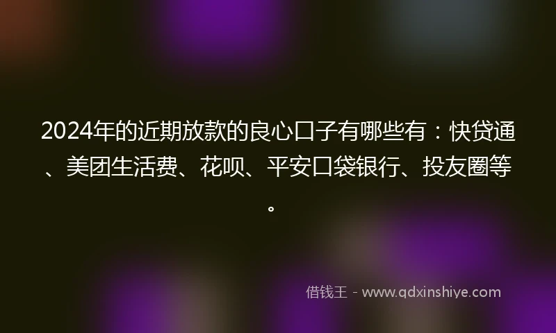 2024年的近期放款的良心口子有哪些有：快贷通、美团生活费、花呗、平安口袋银行、投友圈等。
