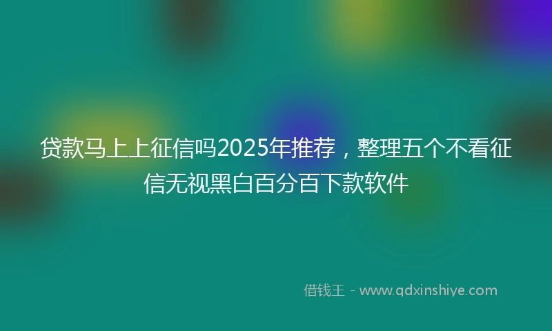 贷款马上上征信吗2025年推荐，整理五个不看征信无视黑白百分百下款软件