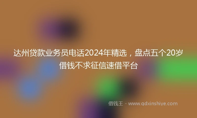 达州贷款业务员电话2024年精选，盘点五个20岁借钱不求征信速借平台