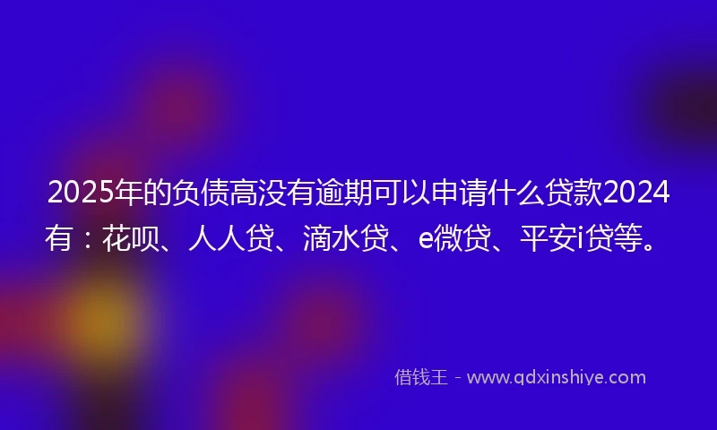 2025年的负债高没有逾期可以申请什么贷款2024有：花呗、人人贷、滴水贷、e微贷、平安i贷等。