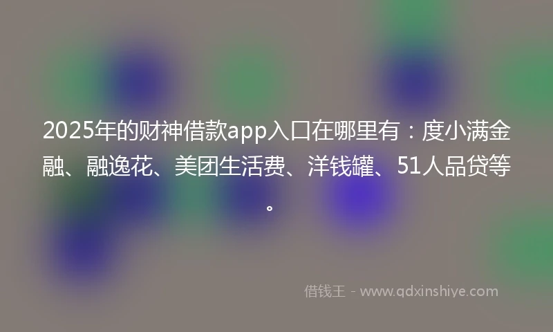 2025年的财神借款app入口在哪里有：度小满金融、融逸花、美团生活费、洋钱罐、51人品贷等。