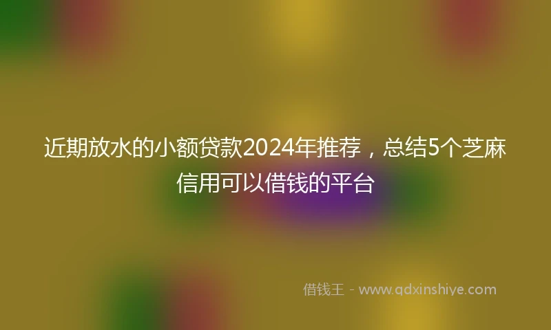 近期放水的小额贷款2024年推荐，总结5个芝麻信用可以借钱的平台