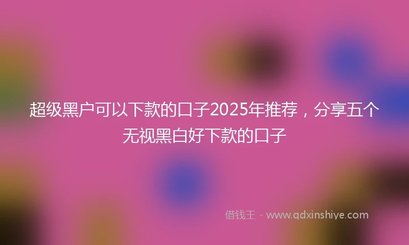 超级黑户可以下款的口子2025年推荐，分享五个无视黑白好下款的口子