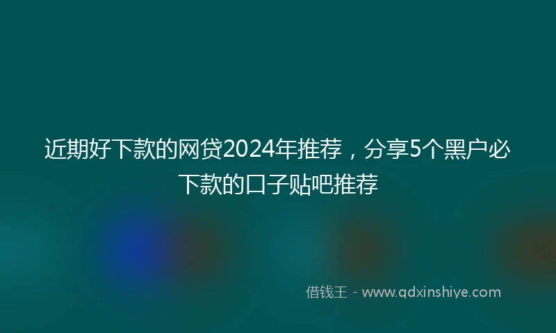 近期好下款的网贷2024年推荐，分享5个黑户必下款的口子贴吧推荐