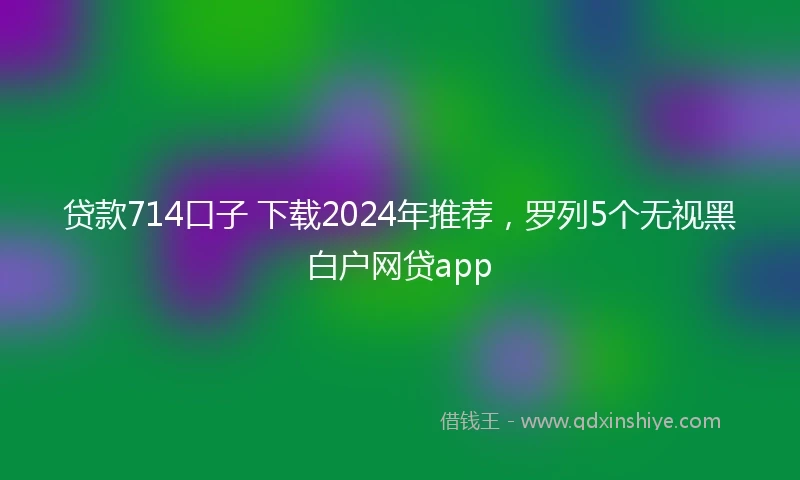 贷款714口子 下载2024年推荐，罗列5个无视黑白户网贷app