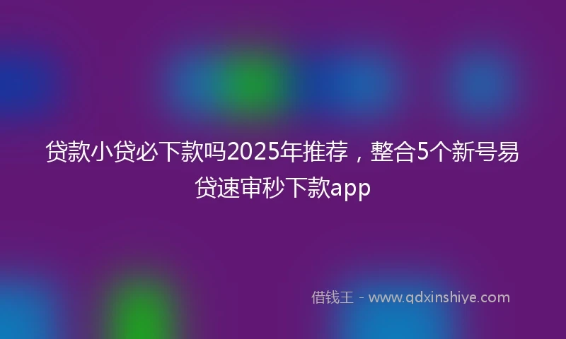 贷款小贷必下款吗2025年推荐，整合5个新号易贷速审秒下款app