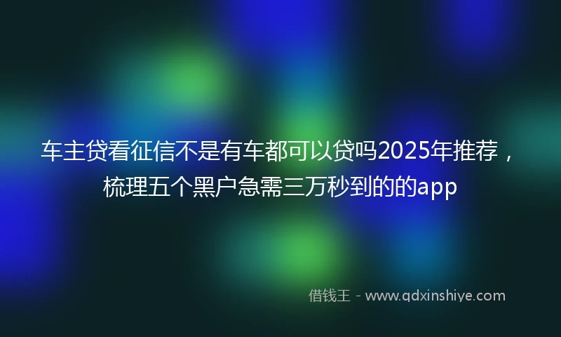 车主贷看征信不是有车都可以贷吗2025年推荐，梳理五个黑户急需三万秒到的的app