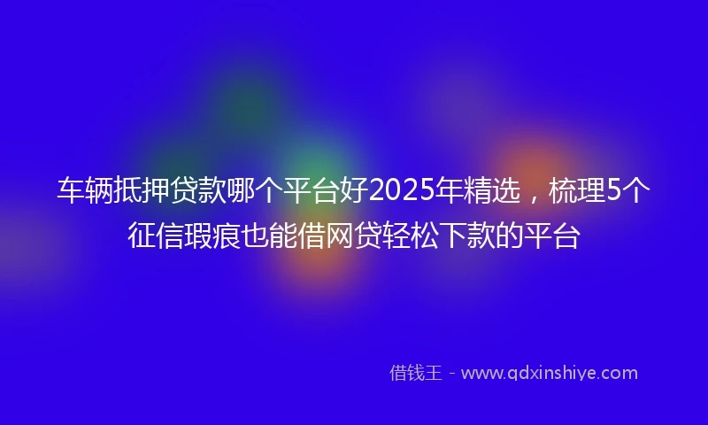 车辆抵押贷款哪个平台好2025年精选，梳理5个征信瑕疵也能借网贷轻松下款的平台