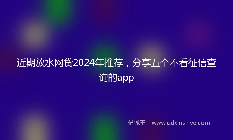 近期放水网贷2024年推荐，分享五个不看征信查询的app