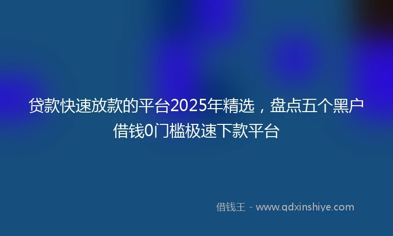 贷款快速放款的平台2025年精选，盘点五个黑户借钱0门槛极速下款平台