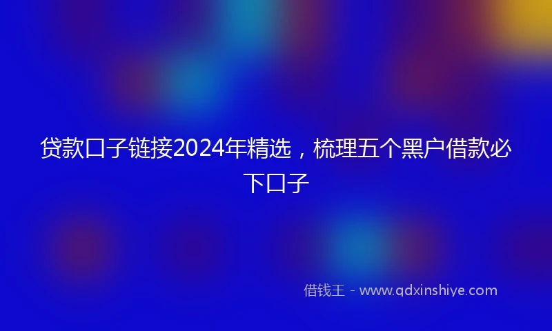 贷款口子链接2024年精选，梳理五个黑户借款必下口子
