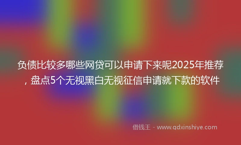 负债比较多哪些网贷可以申请下来呢2025年推荐，盘点5个无视黑白无视征信申请就下款的软件