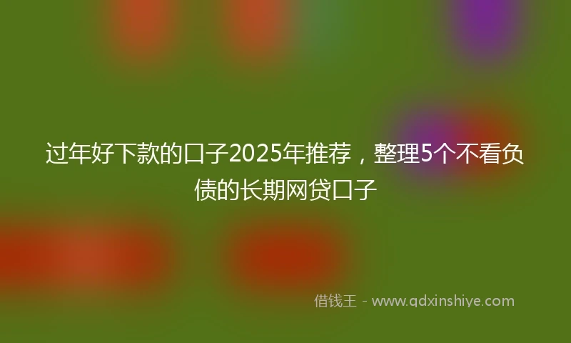 过年好下款的口子2025年推荐，整理5个不看负债的长期网贷口子