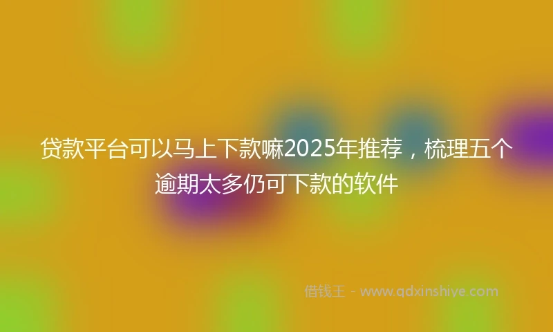 贷款平台可以马上下款嘛2025年推荐，梳理五个逾期太多仍可下款的软件