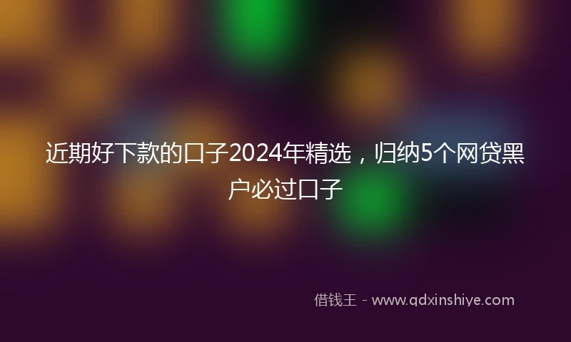 近期好下款的口子2024年精选，归纳5个网贷黑户必过口子