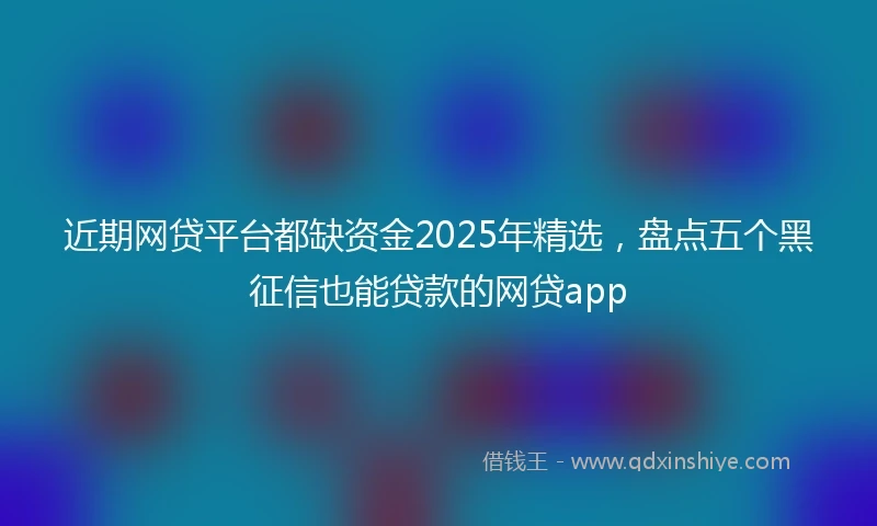 近期网贷平台都缺资金2025年精选，盘点五个黑征信也能贷款的网贷app
