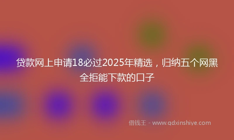 贷款网上申请18必过2025年精选，归纳五个网黑全拒能下款的口子