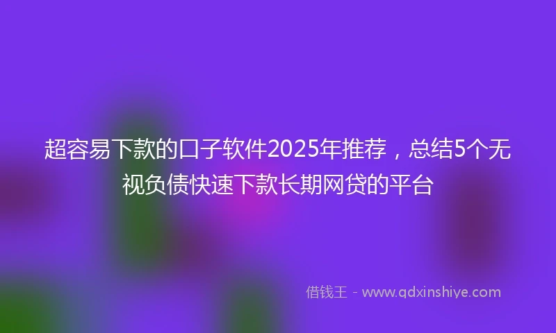 超容易下款的口子软件2025年推荐，总结5个无视负债快速下款长期网贷的平台