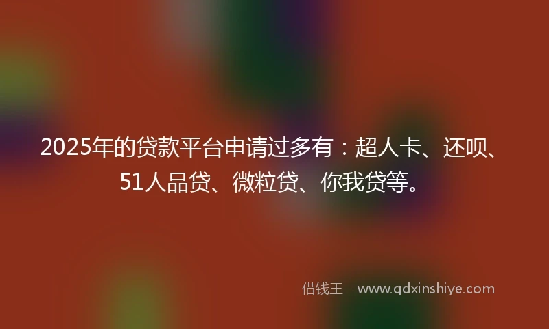 2025年的贷款平台申请过多有：超人卡、还呗、51人品贷、微粒贷、你我贷等。