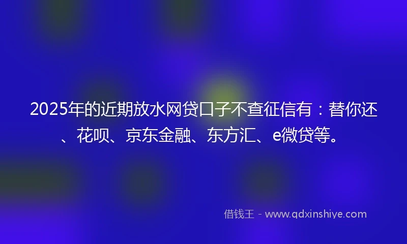 2025年的近期放水网贷口子不查征信有：替你还、花呗、京东金融、东方汇、e微贷等。